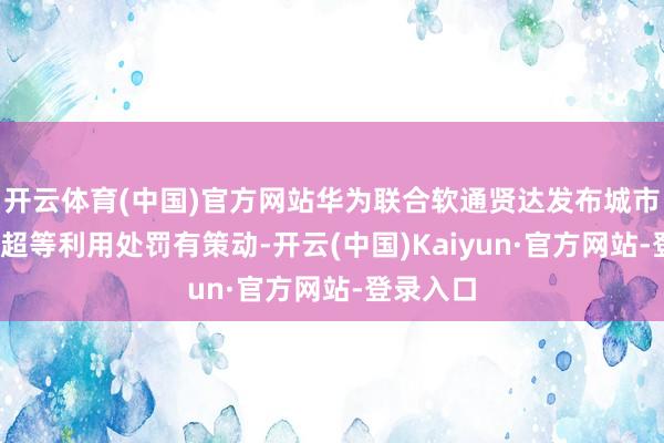 开云体育(中国)官方网站华为联合软通贤达发布城市智能体-超等利用处罚有策动-开云(中国)Kaiyun·官方网站-登录入口