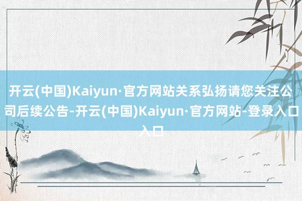 开云(中国)Kaiyun·官方网站关系弘扬请您关注公司后续公告-开云(中国)Kaiyun·官方网站-登录入口