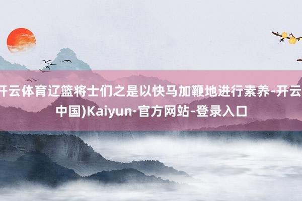 开云体育辽篮将士们之是以快马加鞭地进行素养-开云(中国)Kaiyun·官方网站-登录入口